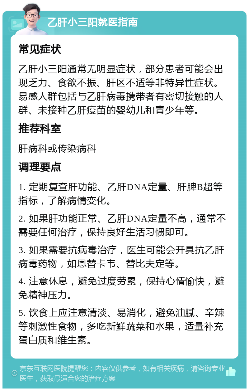 乙肝小三阳就医指南 常见症状 乙肝小三阳通常无明显症状，部分患者可能会出现乏力、食欲不振、肝区不适等非特异性症状。易感人群包括与乙肝病毒携带者有密切接触的人群、未接种乙肝疫苗的婴幼儿和青少年等。 推荐科室 肝病科或传染病科 调理要点 1. 定期复查肝功能、乙肝DNA定量、肝脾B超等指标，了解病情变化。 2. 如果肝功能正常、乙肝DNA定量不高，通常不需要任何治疗，保持良好生活习惯即可。 3. 如果需要抗病毒治疗，医生可能会开具抗乙肝病毒药物，如恩替卡韦、替比夫定等。 4. 注意休息，避免过度劳累，保持心情愉快，避免精神压力。 5. 饮食上应注意清淡、易消化，避免油腻、辛辣等刺激性食物，多吃新鲜蔬菜和水果，适量补充蛋白质和维生素。