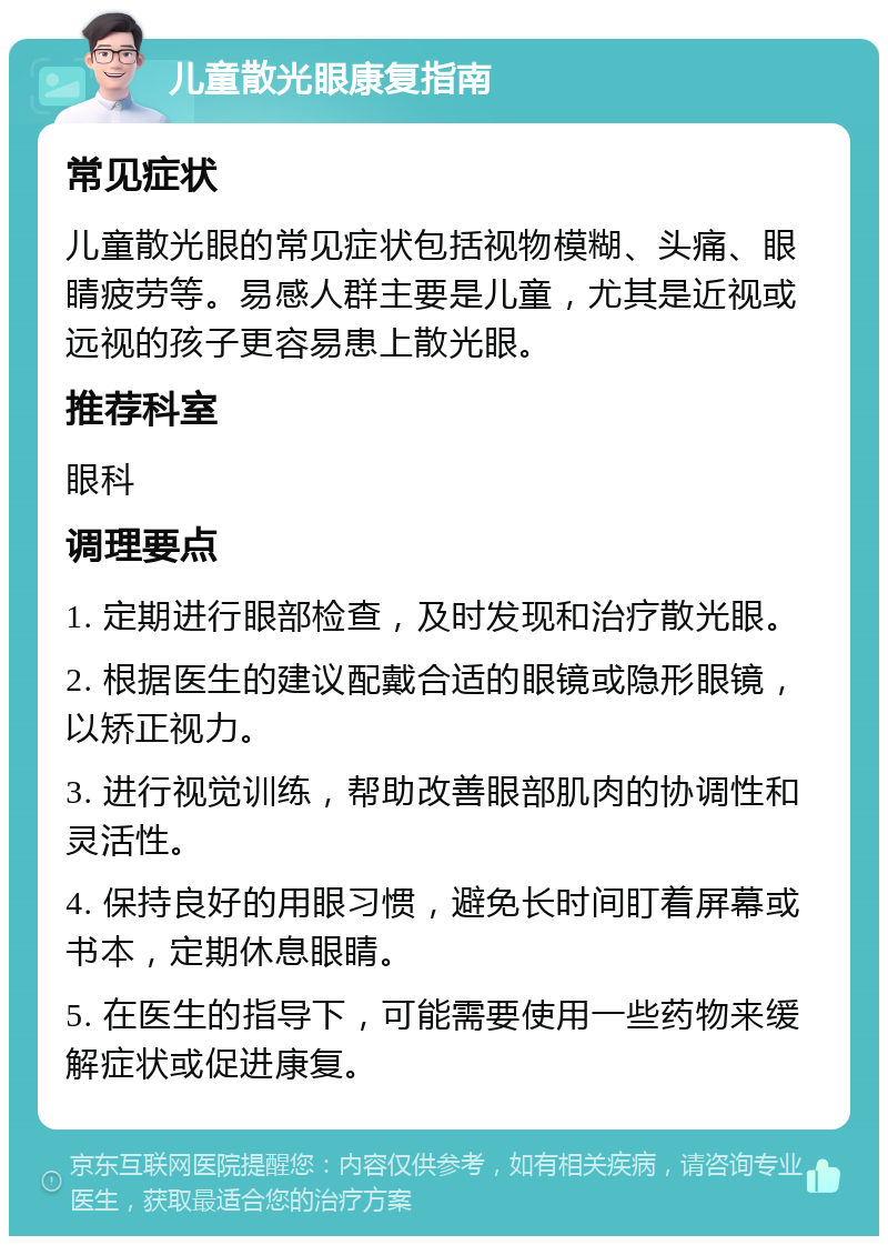 儿童散光眼康复指南 常见症状 儿童散光眼的常见症状包括视物模糊、头痛、眼睛疲劳等。易感人群主要是儿童，尤其是近视或远视的孩子更容易患上散光眼。 推荐科室 眼科 调理要点 1. 定期进行眼部检查，及时发现和治疗散光眼。 2. 根据医生的建议配戴合适的眼镜或隐形眼镜，以矫正视力。 3. 进行视觉训练，帮助改善眼部肌肉的协调性和灵活性。 4. 保持良好的用眼习惯，避免长时间盯着屏幕或书本，定期休息眼睛。 5. 在医生的指导下，可能需要使用一些药物来缓解症状或促进康复。