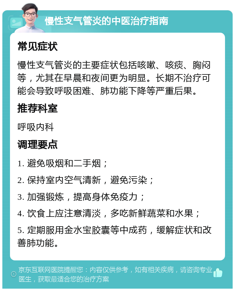 慢性支气管炎的中医治疗指南 常见症状 慢性支气管炎的主要症状包括咳嗽、咳痰、胸闷等，尤其在早晨和夜间更为明显。长期不治疗可能会导致呼吸困难、肺功能下降等严重后果。 推荐科室 呼吸内科 调理要点 1. 避免吸烟和二手烟； 2. 保持室内空气清新，避免污染； 3. 加强锻炼，提高身体免疫力； 4. 饮食上应注意清淡，多吃新鲜蔬菜和水果； 5. 定期服用金水宝胶囊等中成药，缓解症状和改善肺功能。