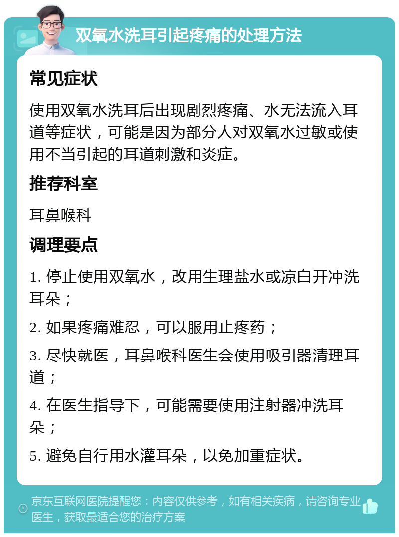 双氧水洗耳引起疼痛的处理方法 常见症状 使用双氧水洗耳后出现剧烈疼痛、水无法流入耳道等症状，可能是因为部分人对双氧水过敏或使用不当引起的耳道刺激和炎症。 推荐科室 耳鼻喉科 调理要点 1. 停止使用双氧水，改用生理盐水或凉白开冲洗耳朵； 2. 如果疼痛难忍，可以服用止疼药； 3. 尽快就医，耳鼻喉科医生会使用吸引器清理耳道； 4. 在医生指导下，可能需要使用注射器冲洗耳朵； 5. 避免自行用水灌耳朵，以免加重症状。