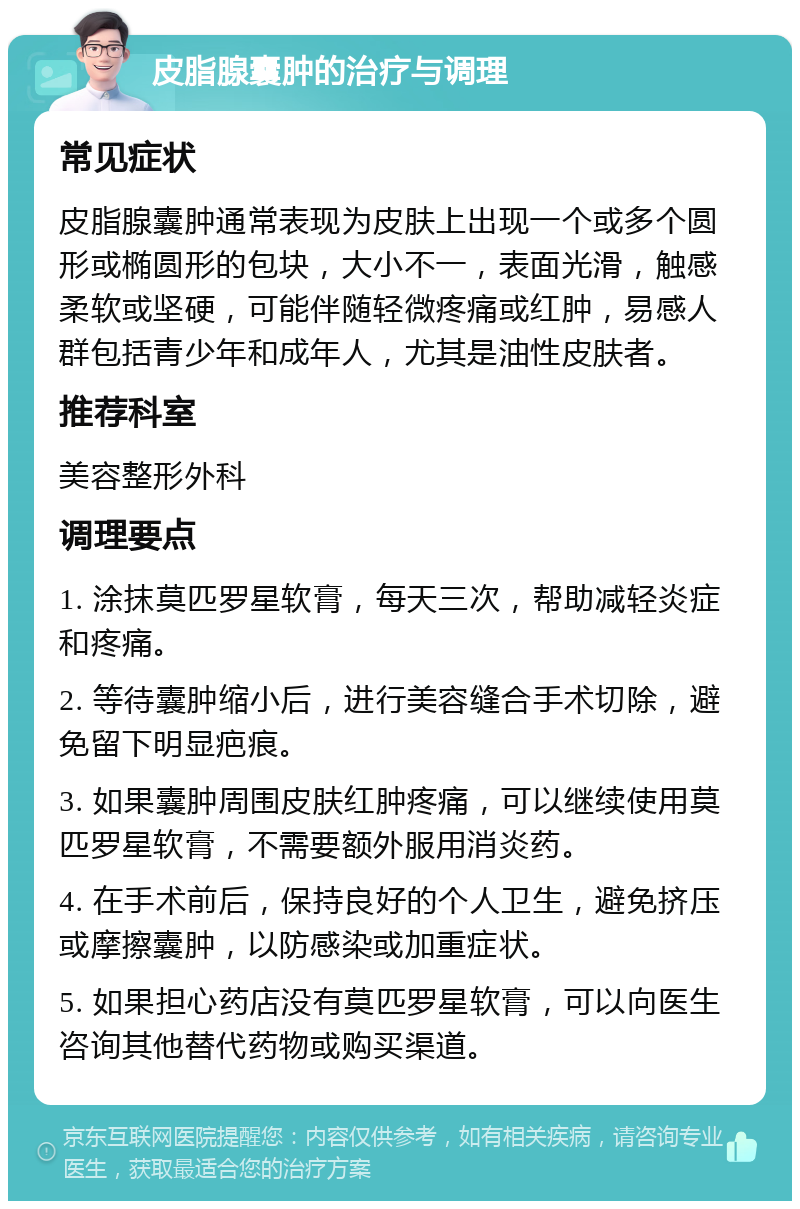 皮脂腺囊肿的治疗与调理 常见症状 皮脂腺囊肿通常表现为皮肤上出现一个或多个圆形或椭圆形的包块，大小不一，表面光滑，触感柔软或坚硬，可能伴随轻微疼痛或红肿，易感人群包括青少年和成年人，尤其是油性皮肤者。 推荐科室 美容整形外科 调理要点 1. 涂抹莫匹罗星软膏，每天三次，帮助减轻炎症和疼痛。 2. 等待囊肿缩小后，进行美容缝合手术切除，避免留下明显疤痕。 3. 如果囊肿周围皮肤红肿疼痛，可以继续使用莫匹罗星软膏，不需要额外服用消炎药。 4. 在手术前后，保持良好的个人卫生，避免挤压或摩擦囊肿，以防感染或加重症状。 5. 如果担心药店没有莫匹罗星软膏，可以向医生咨询其他替代药物或购买渠道。