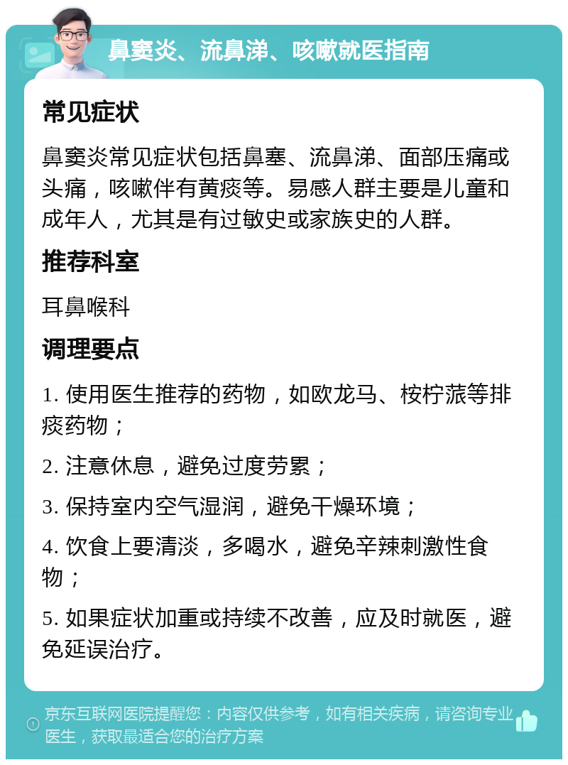 鼻窦炎、流鼻涕、咳嗽就医指南 常见症状 鼻窦炎常见症状包括鼻塞、流鼻涕、面部压痛或头痛，咳嗽伴有黄痰等。易感人群主要是儿童和成年人，尤其是有过敏史或家族史的人群。 推荐科室 耳鼻喉科 调理要点 1. 使用医生推荐的药物，如欧龙马、桉柠蒎等排痰药物； 2. 注意休息，避免过度劳累； 3. 保持室内空气湿润，避免干燥环境； 4. 饮食上要清淡，多喝水，避免辛辣刺激性食物； 5. 如果症状加重或持续不改善，应及时就医，避免延误治疗。