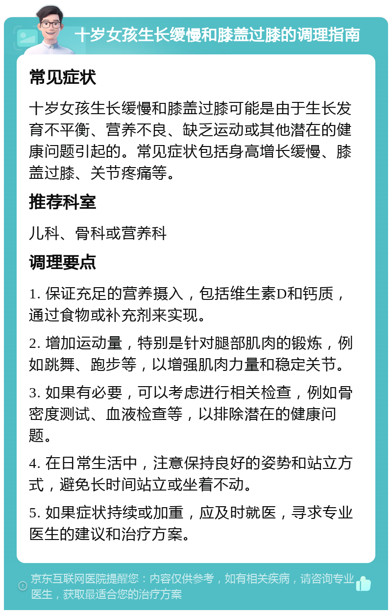 十岁女孩生长缓慢和膝盖过膝的调理指南 常见症状 十岁女孩生长缓慢和膝盖过膝可能是由于生长发育不平衡、营养不良、缺乏运动或其他潜在的健康问题引起的。常见症状包括身高增长缓慢、膝盖过膝、关节疼痛等。 推荐科室 儿科、骨科或营养科 调理要点 1. 保证充足的营养摄入，包括维生素D和钙质，通过食物或补充剂来实现。 2. 增加运动量，特别是针对腿部肌肉的锻炼，例如跳舞、跑步等，以增强肌肉力量和稳定关节。 3. 如果有必要，可以考虑进行相关检查，例如骨密度测试、血液检查等，以排除潜在的健康问题。 4. 在日常生活中，注意保持良好的姿势和站立方式，避免长时间站立或坐着不动。 5. 如果症状持续或加重，应及时就医，寻求专业医生的建议和治疗方案。