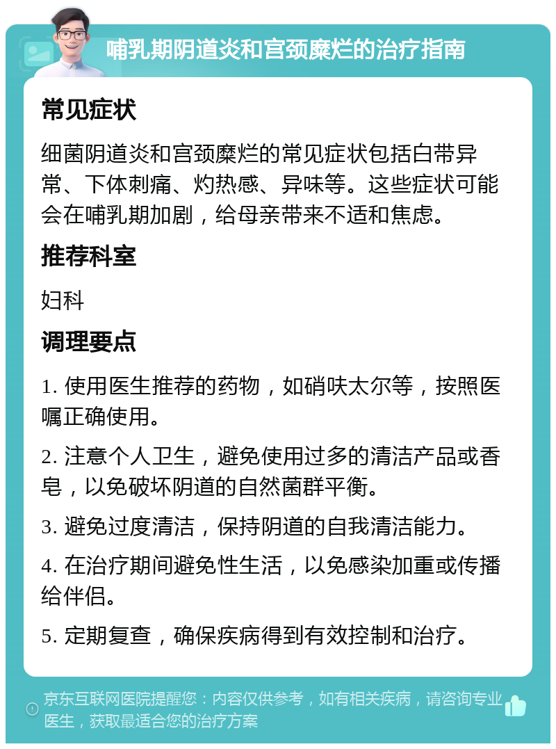 哺乳期阴道炎和宫颈糜烂的治疗指南 常见症状 细菌阴道炎和宫颈糜烂的常见症状包括白带异常、下体刺痛、灼热感、异味等。这些症状可能会在哺乳期加剧，给母亲带来不适和焦虑。 推荐科室 妇科 调理要点 1. 使用医生推荐的药物，如硝呋太尔等，按照医嘱正确使用。 2. 注意个人卫生，避免使用过多的清洁产品或香皂，以免破坏阴道的自然菌群平衡。 3. 避免过度清洁，保持阴道的自我清洁能力。 4. 在治疗期间避免性生活，以免感染加重或传播给伴侣。 5. 定期复查，确保疾病得到有效控制和治疗。