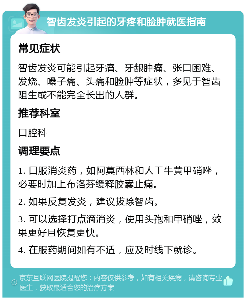 智齿发炎引起的牙疼和脸肿就医指南 常见症状 智齿发炎可能引起牙痛、牙龈肿痛、张口困难、发烧、嗓子痛、头痛和脸肿等症状，多见于智齿阻生或不能完全长出的人群。 推荐科室 口腔科 调理要点 1. 口服消炎药，如阿莫西林和人工牛黄甲硝唑，必要时加上布洛芬缓释胶囊止痛。 2. 如果反复发炎，建议拔除智齿。 3. 可以选择打点滴消炎，使用头孢和甲硝唑，效果更好且恢复更快。 4. 在服药期间如有不适，应及时线下就诊。