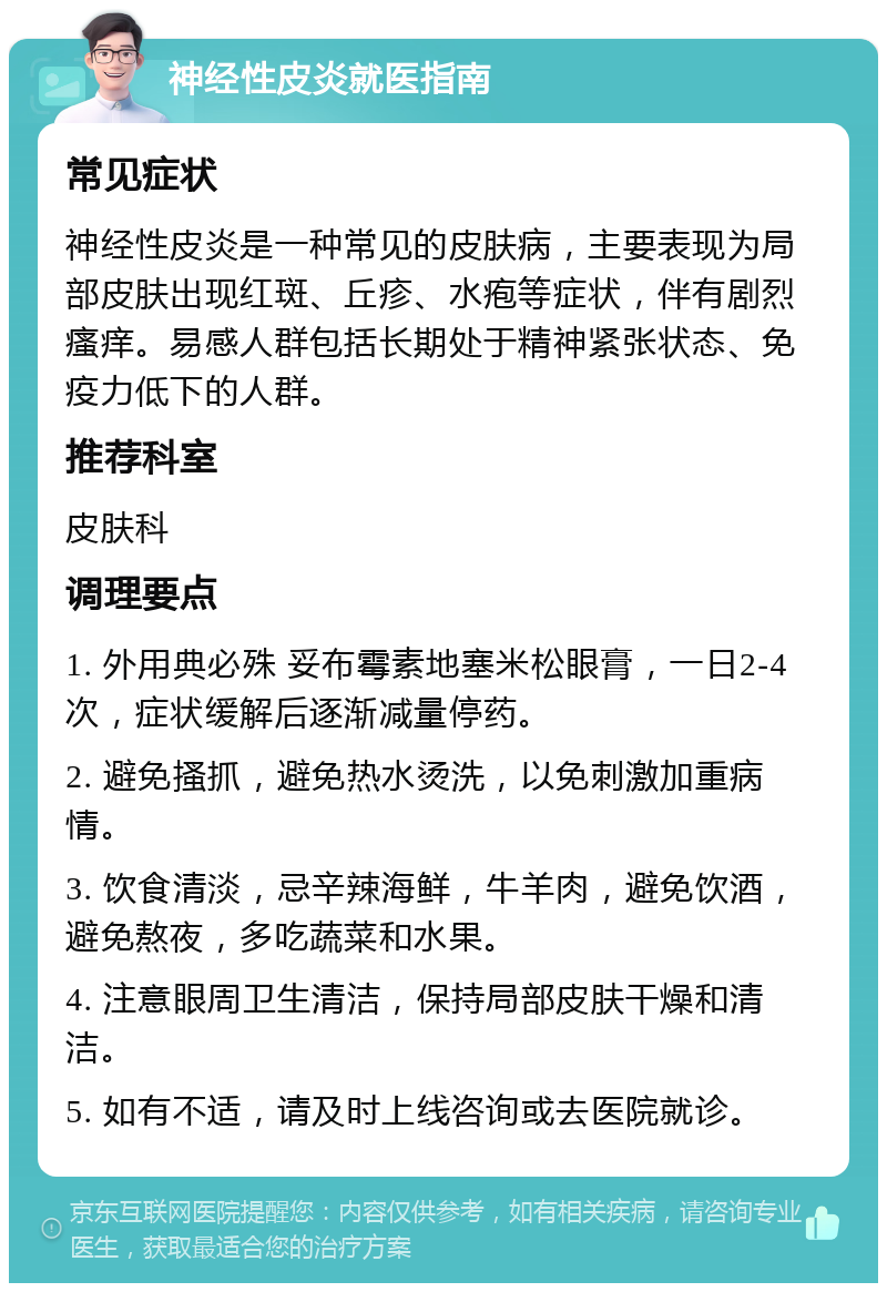 神经性皮炎就医指南 常见症状 神经性皮炎是一种常见的皮肤病，主要表现为局部皮肤出现红斑、丘疹、水疱等症状，伴有剧烈瘙痒。易感人群包括长期处于精神紧张状态、免疫力低下的人群。 推荐科室 皮肤科 调理要点 1. 外用典必殊 妥布霉素地塞米松眼膏，一日2-4次，症状缓解后逐渐减量停药。 2. 避免搔抓，避免热水烫洗，以免刺激加重病情。 3. 饮食清淡，忌辛辣海鲜，牛羊肉，避免饮酒，避免熬夜，多吃蔬菜和水果。 4. 注意眼周卫生清洁，保持局部皮肤干燥和清洁。 5. 如有不适，请及时上线咨询或去医院就诊。