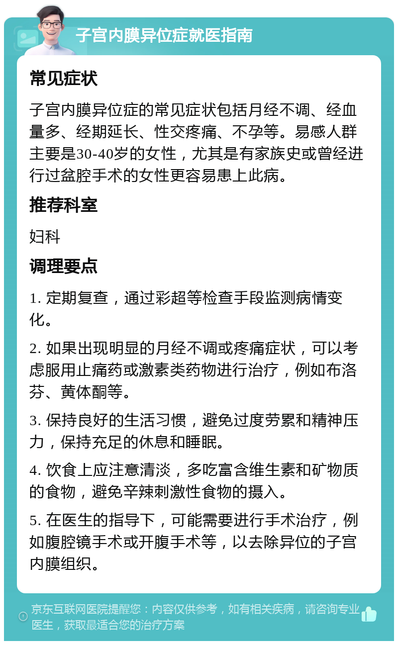 子宫内膜异位症就医指南 常见症状 子宫内膜异位症的常见症状包括月经不调、经血量多、经期延长、性交疼痛、不孕等。易感人群主要是30-40岁的女性，尤其是有家族史或曾经进行过盆腔手术的女性更容易患上此病。 推荐科室 妇科 调理要点 1. 定期复查，通过彩超等检查手段监测病情变化。 2. 如果出现明显的月经不调或疼痛症状，可以考虑服用止痛药或激素类药物进行治疗，例如布洛芬、黄体酮等。 3. 保持良好的生活习惯，避免过度劳累和精神压力，保持充足的休息和睡眠。 4. 饮食上应注意清淡，多吃富含维生素和矿物质的食物，避免辛辣刺激性食物的摄入。 5. 在医生的指导下，可能需要进行手术治疗，例如腹腔镜手术或开腹手术等，以去除异位的子宫内膜组织。