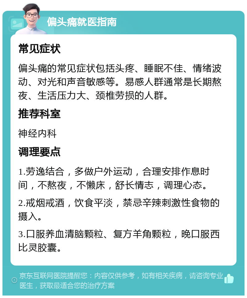 偏头痛就医指南 常见症状 偏头痛的常见症状包括头疼、睡眠不佳、情绪波动、对光和声音敏感等。易感人群通常是长期熬夜、生活压力大、颈椎劳损的人群。 推荐科室 神经内科 调理要点 1.劳逸结合，多做户外运动，合理安排作息时间，不熬夜，不懒床，舒长情志，调理心态。 2.戒烟戒酒，饮食平淡，禁忌辛辣刺激性食物的摄入。 3.口服养血清脑颗粒、复方羊角颗粒，晚口服西比灵胶囊。