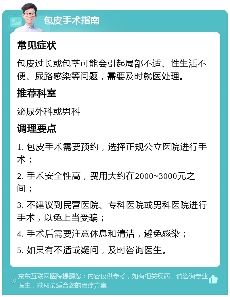 包皮手术指南 常见症状 包皮过长或包茎可能会引起局部不适、性生活不便、尿路感染等问题，需要及时就医处理。 推荐科室 泌尿外科或男科 调理要点 1. 包皮手术需要预约，选择正规公立医院进行手术； 2. 手术安全性高，费用大约在2000~3000元之间； 3. 不建议到民营医院、专科医院或男科医院进行手术，以免上当受骗； 4. 手术后需要注意休息和清洁，避免感染； 5. 如果有不适或疑问，及时咨询医生。