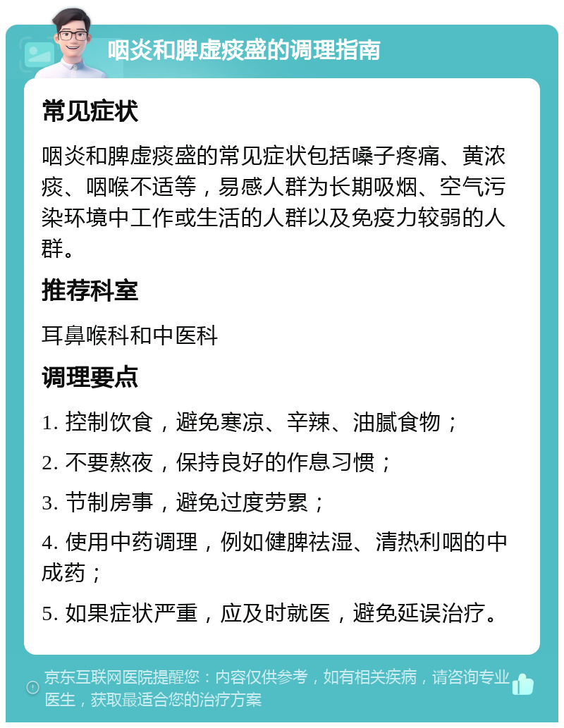 咽炎和脾虚痰盛的调理指南 常见症状 咽炎和脾虚痰盛的常见症状包括嗓子疼痛、黄浓痰、咽喉不适等，易感人群为长期吸烟、空气污染环境中工作或生活的人群以及免疫力较弱的人群。 推荐科室 耳鼻喉科和中医科 调理要点 1. 控制饮食，避免寒凉、辛辣、油腻食物； 2. 不要熬夜，保持良好的作息习惯； 3. 节制房事，避免过度劳累； 4. 使用中药调理，例如健脾祛湿、清热利咽的中成药； 5. 如果症状严重，应及时就医，避免延误治疗。