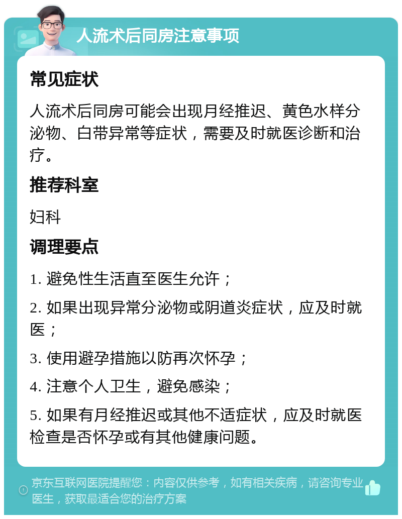 人流术后同房注意事项 常见症状 人流术后同房可能会出现月经推迟、黄色水样分泌物、白带异常等症状，需要及时就医诊断和治疗。 推荐科室 妇科 调理要点 1. 避免性生活直至医生允许； 2. 如果出现异常分泌物或阴道炎症状，应及时就医； 3. 使用避孕措施以防再次怀孕； 4. 注意个人卫生，避免感染； 5. 如果有月经推迟或其他不适症状，应及时就医检查是否怀孕或有其他健康问题。