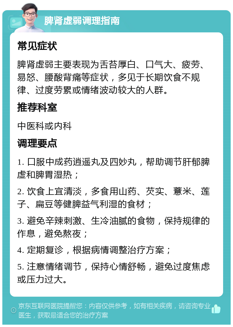 脾肾虚弱调理指南 常见症状 脾肾虚弱主要表现为舌苔厚白、口气大、疲劳、易怒、腰酸背痛等症状，多见于长期饮食不规律、过度劳累或情绪波动较大的人群。 推荐科室 中医科或内科 调理要点 1. 口服中成药逍遥丸及四妙丸，帮助调节肝郁脾虚和脾胃湿热； 2. 饮食上宜清淡，多食用山药、芡实、薏米、莲子、扁豆等健脾益气利湿的食材； 3. 避免辛辣刺激、生冷油腻的食物，保持规律的作息，避免熬夜； 4. 定期复诊，根据病情调整治疗方案； 5. 注意情绪调节，保持心情舒畅，避免过度焦虑或压力过大。