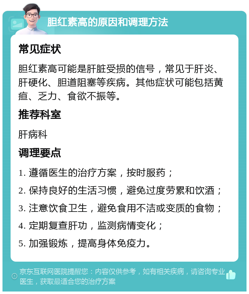 胆红素高的原因和调理方法 常见症状 胆红素高可能是肝脏受损的信号，常见于肝炎、肝硬化、胆道阻塞等疾病。其他症状可能包括黄疸、乏力、食欲不振等。 推荐科室 肝病科 调理要点 1. 遵循医生的治疗方案，按时服药； 2. 保持良好的生活习惯，避免过度劳累和饮酒； 3. 注意饮食卫生，避免食用不洁或变质的食物； 4. 定期复查肝功，监测病情变化； 5. 加强锻炼，提高身体免疫力。