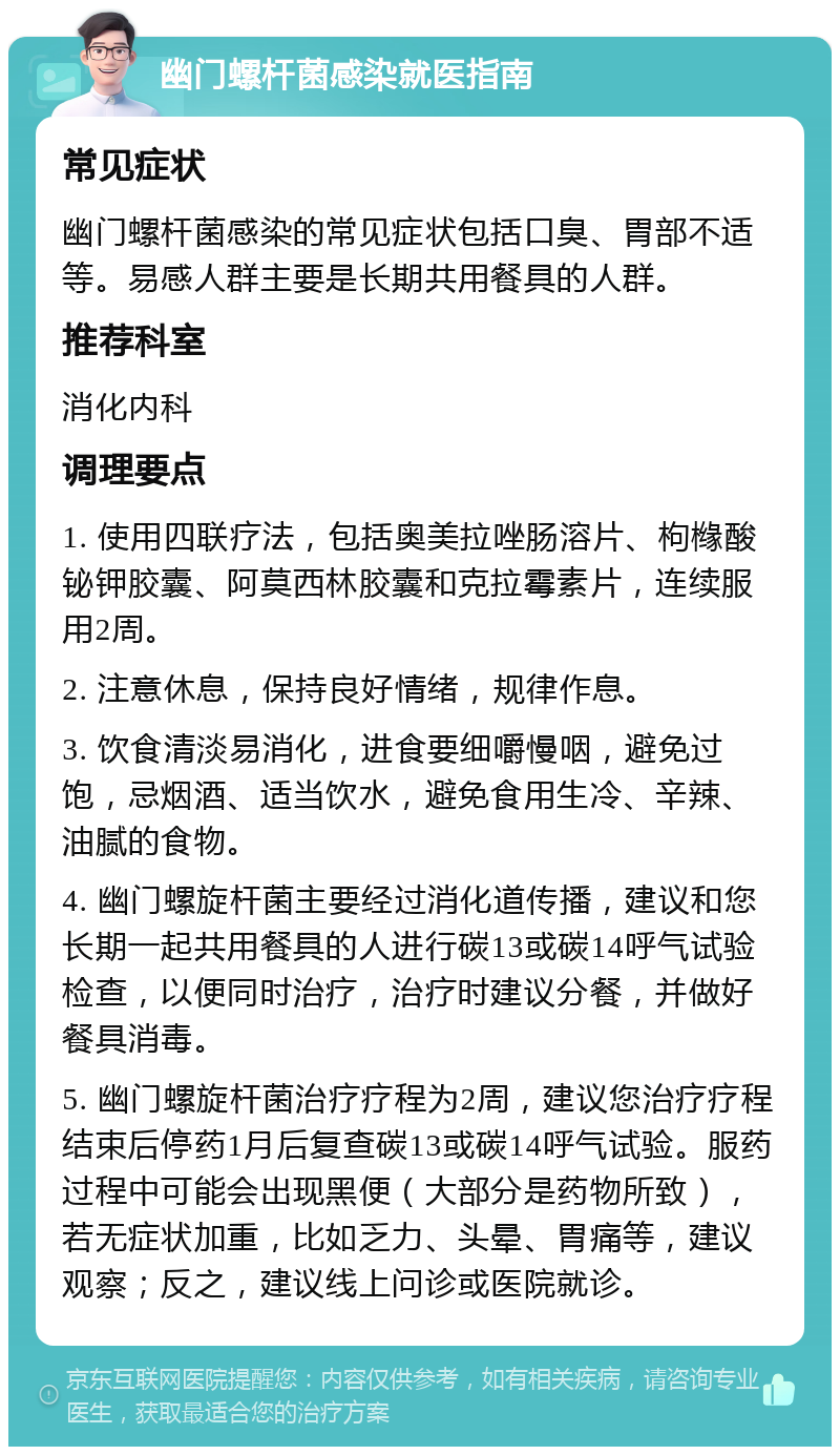 幽门螺杆菌感染就医指南 常见症状 幽门螺杆菌感染的常见症状包括口臭、胃部不适等。易感人群主要是长期共用餐具的人群。 推荐科室 消化内科 调理要点 1. 使用四联疗法，包括奥美拉唑肠溶片、枸橼酸铋钾胶囊、阿莫西林胶囊和克拉霉素片，连续服用2周。 2. 注意休息，保持良好情绪，规律作息。 3. 饮食清淡易消化，进食要细嚼慢咽，避免过饱，忌烟酒、适当饮水，避免食用生冷、辛辣、油腻的食物。 4. 幽门螺旋杆菌主要经过消化道传播，建议和您长期一起共用餐具的人进行碳13或碳14呼气试验检查，以便同时治疗，治疗时建议分餐，并做好餐具消毒。 5. 幽门螺旋杆菌治疗疗程为2周，建议您治疗疗程结束后停药1月后复查碳13或碳14呼气试验。服药过程中可能会出现黑便（大部分是药物所致），若无症状加重，比如乏力、头晕、胃痛等，建议观察；反之，建议线上问诊或医院就诊。