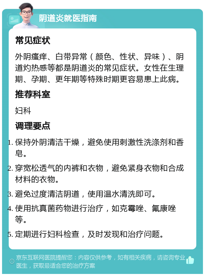 阴道炎就医指南 常见症状 外阴瘙痒、白带异常（颜色、性状、异味）、阴道灼热感等都是阴道炎的常见症状。女性在生理期、孕期、更年期等特殊时期更容易患上此病。 推荐科室 妇科 调理要点 保持外阴清洁干燥，避免使用刺激性洗涤剂和香皂。 穿宽松透气的内裤和衣物，避免紧身衣物和合成材料的衣物。 避免过度清洁阴道，使用温水清洗即可。 使用抗真菌药物进行治疗，如克霉唑、氟康唑等。 定期进行妇科检查，及时发现和治疗问题。