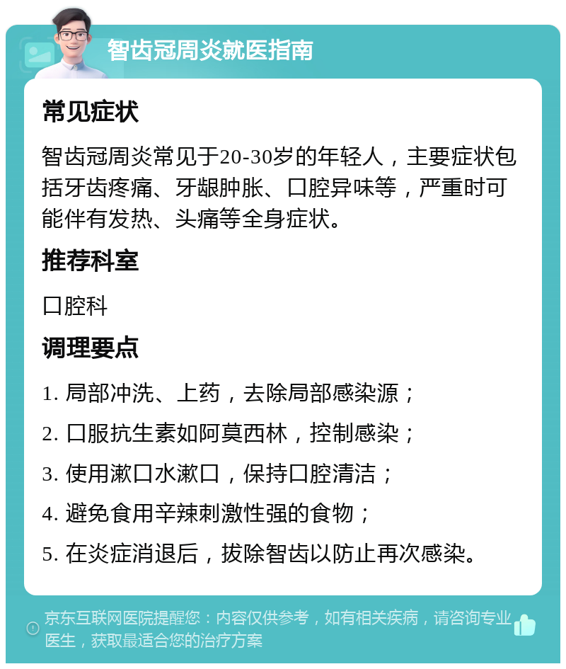 智齿冠周炎就医指南 常见症状 智齿冠周炎常见于20-30岁的年轻人，主要症状包括牙齿疼痛、牙龈肿胀、口腔异味等，严重时可能伴有发热、头痛等全身症状。 推荐科室 口腔科 调理要点 1. 局部冲洗、上药，去除局部感染源； 2. 口服抗生素如阿莫西林，控制感染； 3. 使用漱口水漱口，保持口腔清洁； 4. 避免食用辛辣刺激性强的食物； 5. 在炎症消退后，拔除智齿以防止再次感染。