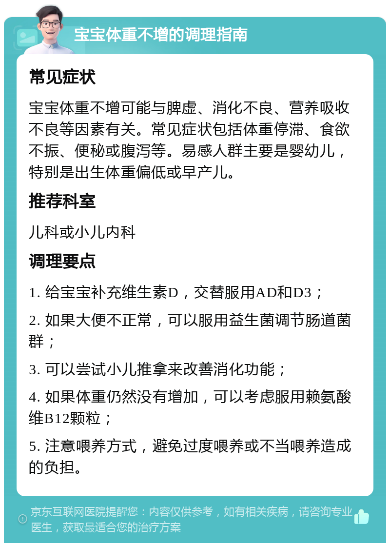 宝宝体重不增的调理指南 常见症状 宝宝体重不增可能与脾虚、消化不良、营养吸收不良等因素有关。常见症状包括体重停滞、食欲不振、便秘或腹泻等。易感人群主要是婴幼儿，特别是出生体重偏低或早产儿。 推荐科室 儿科或小儿内科 调理要点 1. 给宝宝补充维生素D，交替服用AD和D3； 2. 如果大便不正常，可以服用益生菌调节肠道菌群； 3. 可以尝试小儿推拿来改善消化功能； 4. 如果体重仍然没有增加，可以考虑服用赖氨酸维B12颗粒； 5. 注意喂养方式，避免过度喂养或不当喂养造成的负担。