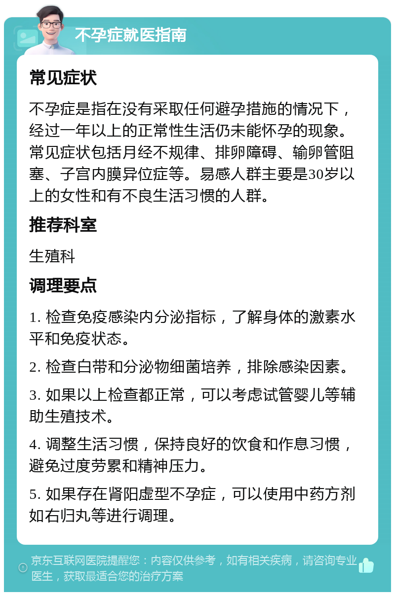 不孕症就医指南 常见症状 不孕症是指在没有采取任何避孕措施的情况下，经过一年以上的正常性生活仍未能怀孕的现象。常见症状包括月经不规律、排卵障碍、输卵管阻塞、子宫内膜异位症等。易感人群主要是30岁以上的女性和有不良生活习惯的人群。 推荐科室 生殖科 调理要点 1. 检查免疫感染内分泌指标，了解身体的激素水平和免疫状态。 2. 检查白带和分泌物细菌培养，排除感染因素。 3. 如果以上检查都正常，可以考虑试管婴儿等辅助生殖技术。 4. 调整生活习惯，保持良好的饮食和作息习惯，避免过度劳累和精神压力。 5. 如果存在肾阳虚型不孕症，可以使用中药方剂如右归丸等进行调理。