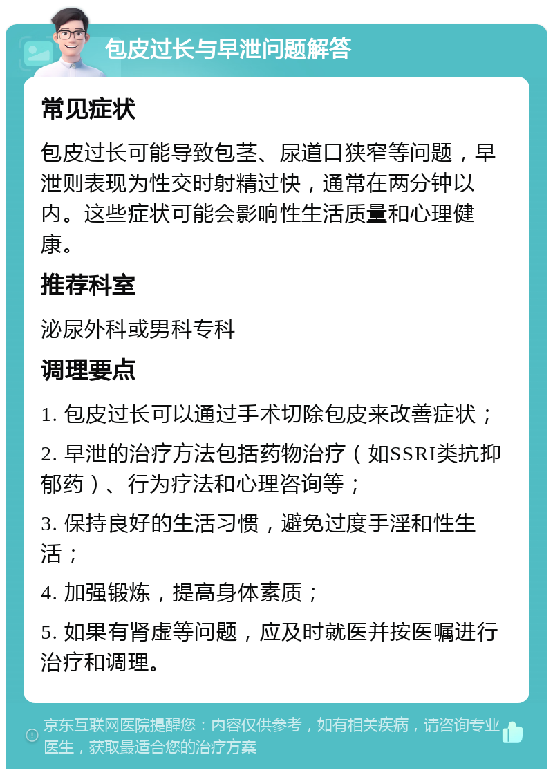 包皮过长与早泄问题解答 常见症状 包皮过长可能导致包茎、尿道口狭窄等问题，早泄则表现为性交时射精过快，通常在两分钟以内。这些症状可能会影响性生活质量和心理健康。 推荐科室 泌尿外科或男科专科 调理要点 1. 包皮过长可以通过手术切除包皮来改善症状； 2. 早泄的治疗方法包括药物治疗（如SSRI类抗抑郁药）、行为疗法和心理咨询等； 3. 保持良好的生活习惯，避免过度手淫和性生活； 4. 加强锻炼，提高身体素质； 5. 如果有肾虚等问题，应及时就医并按医嘱进行治疗和调理。