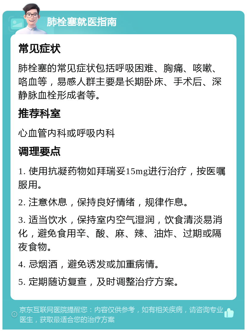 肺栓塞就医指南 常见症状 肺栓塞的常见症状包括呼吸困难、胸痛、咳嗽、咯血等，易感人群主要是长期卧床、手术后、深静脉血栓形成者等。 推荐科室 心血管内科或呼吸内科 调理要点 1. 使用抗凝药物如拜瑞妥15mg进行治疗，按医嘱服用。 2. 注意休息，保持良好情绪，规律作息。 3. 适当饮水，保持室内空气湿润，饮食清淡易消化，避免食用辛、酸、麻、辣、油炸、过期或隔夜食物。 4. 忌烟酒，避免诱发或加重病情。 5. 定期随访复查，及时调整治疗方案。