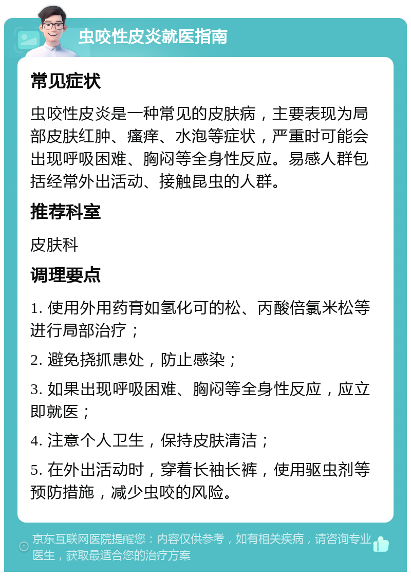 虫咬性皮炎就医指南 常见症状 虫咬性皮炎是一种常见的皮肤病，主要表现为局部皮肤红肿、瘙痒、水泡等症状，严重时可能会出现呼吸困难、胸闷等全身性反应。易感人群包括经常外出活动、接触昆虫的人群。 推荐科室 皮肤科 调理要点 1. 使用外用药膏如氢化可的松、丙酸倍氯米松等进行局部治疗； 2. 避免挠抓患处，防止感染； 3. 如果出现呼吸困难、胸闷等全身性反应，应立即就医； 4. 注意个人卫生，保持皮肤清洁； 5. 在外出活动时，穿着长袖长裤，使用驱虫剂等预防措施，减少虫咬的风险。