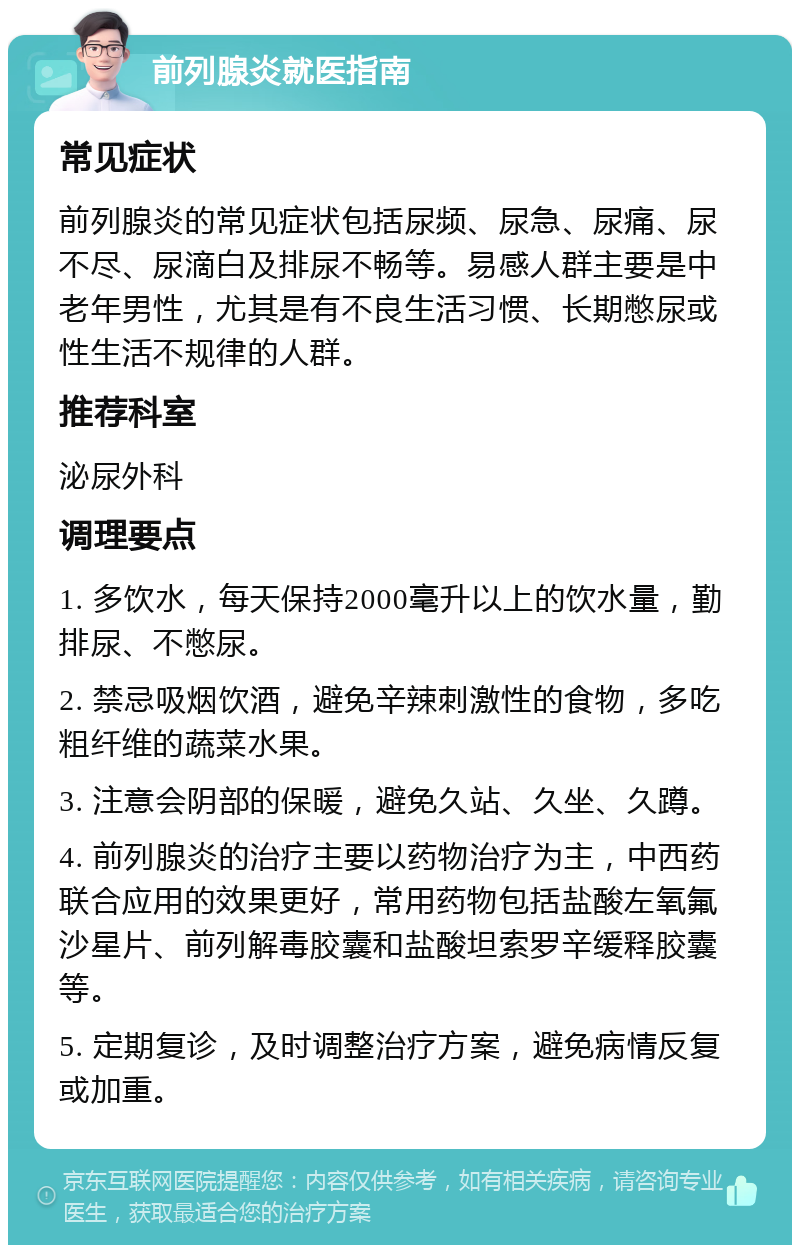 前列腺炎就医指南 常见症状 前列腺炎的常见症状包括尿频、尿急、尿痛、尿不尽、尿滴白及排尿不畅等。易感人群主要是中老年男性，尤其是有不良生活习惯、长期憋尿或性生活不规律的人群。 推荐科室 泌尿外科 调理要点 1. 多饮水，每天保持2000毫升以上的饮水量，勤排尿、不憋尿。 2. 禁忌吸烟饮酒，避免辛辣刺激性的食物，多吃粗纤维的蔬菜水果。 3. 注意会阴部的保暖，避免久站、久坐、久蹲。 4. 前列腺炎的治疗主要以药物治疗为主，中西药联合应用的效果更好，常用药物包括盐酸左氧氟沙星片、前列解毒胶囊和盐酸坦索罗辛缓释胶囊等。 5. 定期复诊，及时调整治疗方案，避免病情反复或加重。