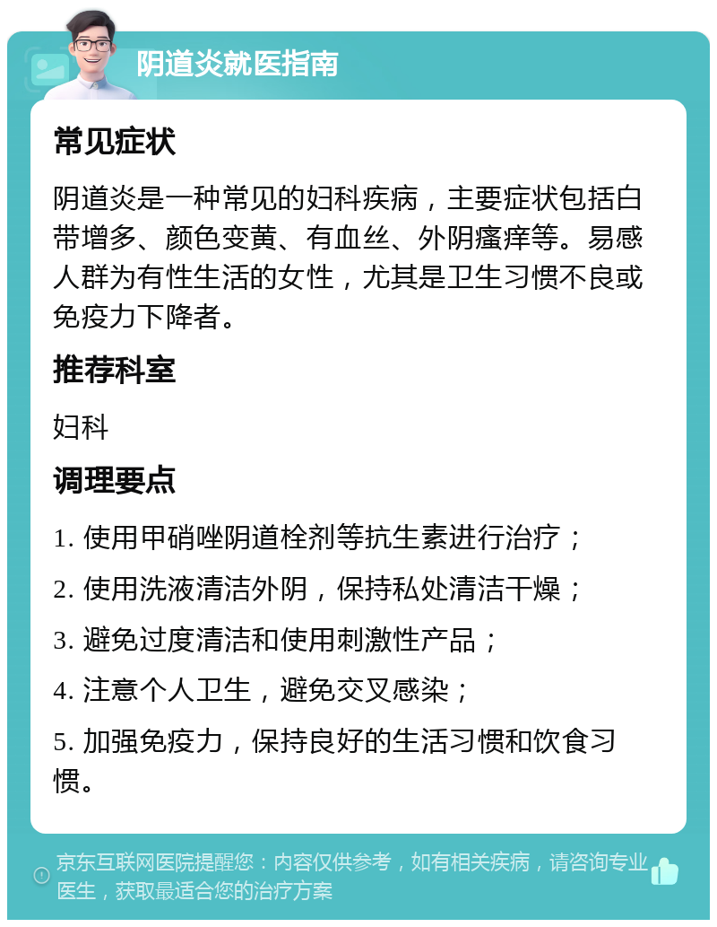 阴道炎就医指南 常见症状 阴道炎是一种常见的妇科疾病，主要症状包括白带增多、颜色变黄、有血丝、外阴瘙痒等。易感人群为有性生活的女性，尤其是卫生习惯不良或免疫力下降者。 推荐科室 妇科 调理要点 1. 使用甲硝唑阴道栓剂等抗生素进行治疗； 2. 使用洗液清洁外阴，保持私处清洁干燥； 3. 避免过度清洁和使用刺激性产品； 4. 注意个人卫生，避免交叉感染； 5. 加强免疫力，保持良好的生活习惯和饮食习惯。