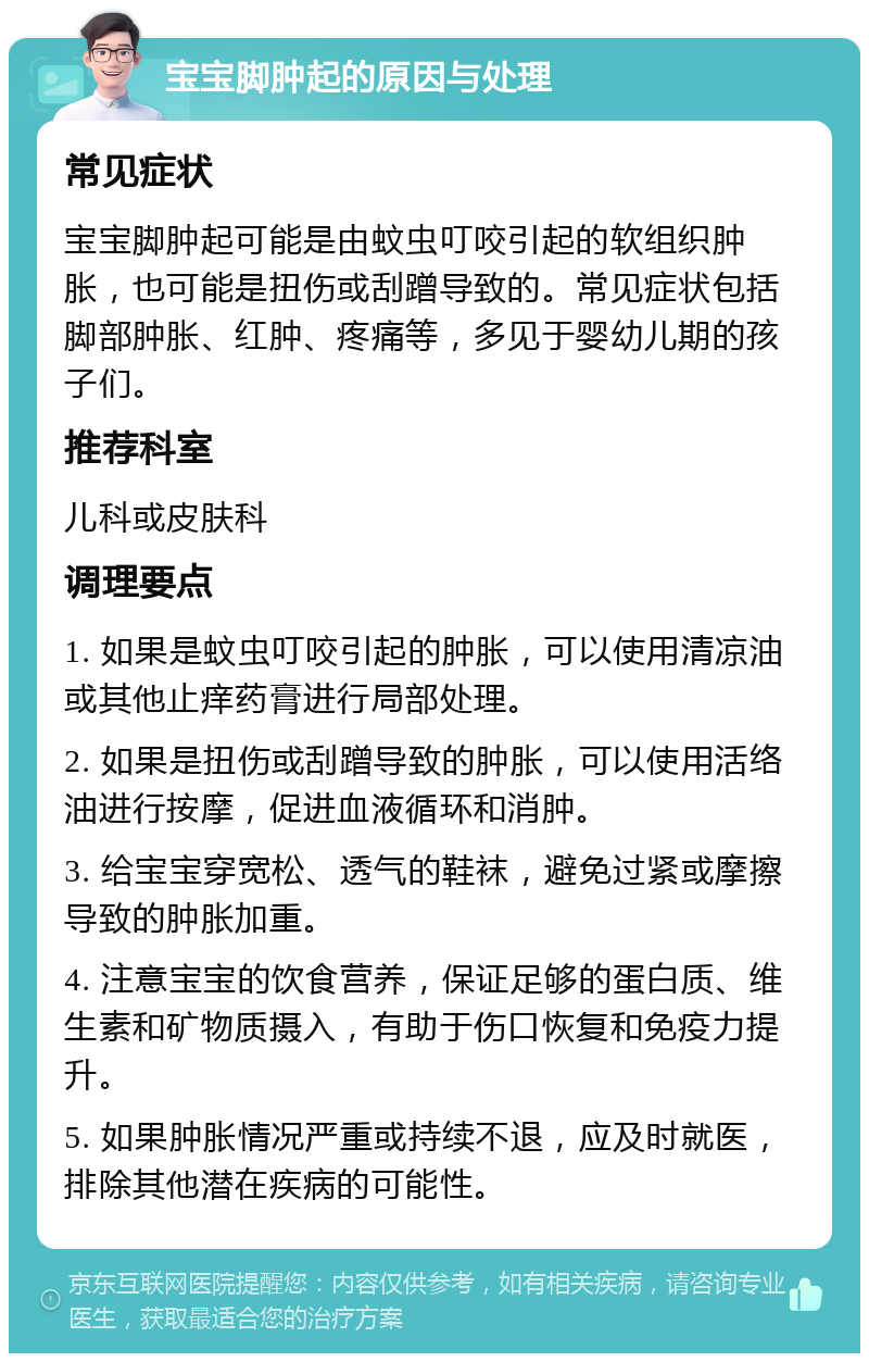 宝宝脚肿起的原因与处理 常见症状 宝宝脚肿起可能是由蚊虫叮咬引起的软组织肿胀，也可能是扭伤或刮蹭导致的。常见症状包括脚部肿胀、红肿、疼痛等，多见于婴幼儿期的孩子们。 推荐科室 儿科或皮肤科 调理要点 1. 如果是蚊虫叮咬引起的肿胀，可以使用清凉油或其他止痒药膏进行局部处理。 2. 如果是扭伤或刮蹭导致的肿胀，可以使用活络油进行按摩，促进血液循环和消肿。 3. 给宝宝穿宽松、透气的鞋袜，避免过紧或摩擦导致的肿胀加重。 4. 注意宝宝的饮食营养，保证足够的蛋白质、维生素和矿物质摄入，有助于伤口恢复和免疫力提升。 5. 如果肿胀情况严重或持续不退，应及时就医，排除其他潜在疾病的可能性。