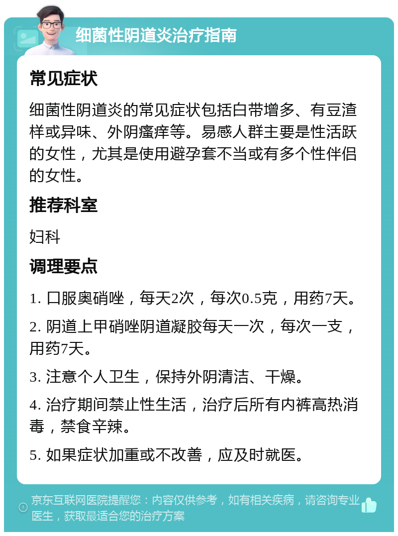 细菌性阴道炎治疗指南 常见症状 细菌性阴道炎的常见症状包括白带增多、有豆渣样或异味、外阴瘙痒等。易感人群主要是性活跃的女性，尤其是使用避孕套不当或有多个性伴侣的女性。 推荐科室 妇科 调理要点 1. 口服奥硝唑，每天2次，每次0.5克，用药7天。 2. 阴道上甲硝唑阴道凝胶每天一次，每次一支，用药7天。 3. 注意个人卫生，保持外阴清洁、干燥。 4. 治疗期间禁止性生活，治疗后所有内裤高热消毒，禁食辛辣。 5. 如果症状加重或不改善，应及时就医。