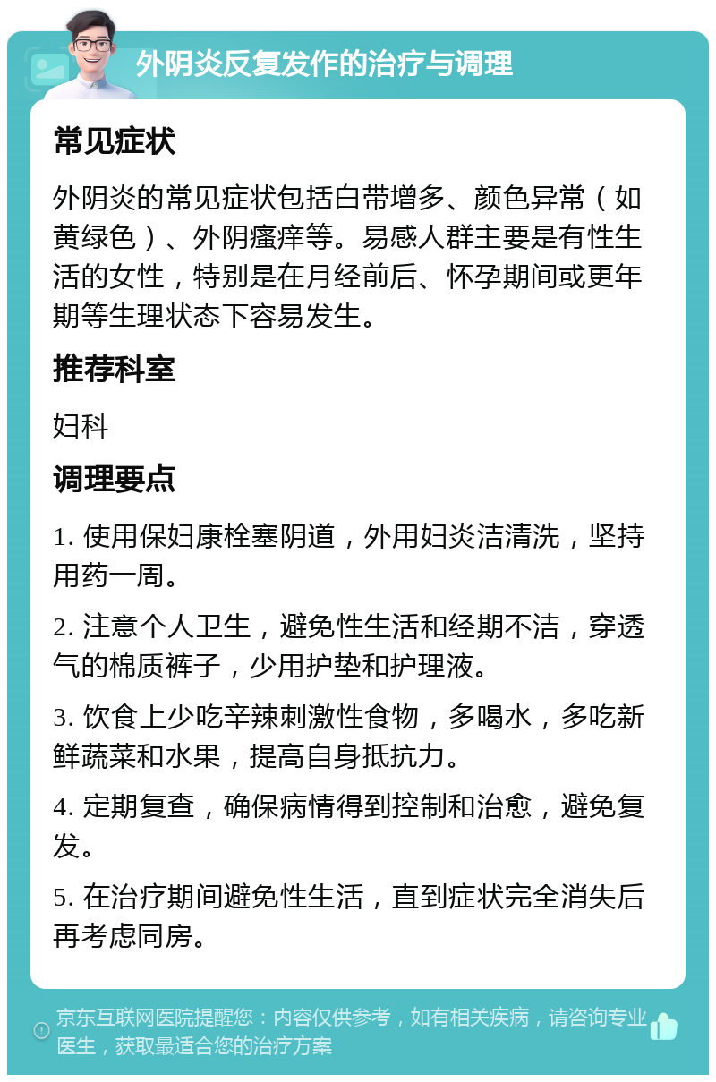 外阴炎反复发作的治疗与调理 常见症状 外阴炎的常见症状包括白带增多、颜色异常（如黄绿色）、外阴瘙痒等。易感人群主要是有性生活的女性，特别是在月经前后、怀孕期间或更年期等生理状态下容易发生。 推荐科室 妇科 调理要点 1. 使用保妇康栓塞阴道，外用妇炎洁清洗，坚持用药一周。 2. 注意个人卫生，避免性生活和经期不洁，穿透气的棉质裤子，少用护垫和护理液。 3. 饮食上少吃辛辣刺激性食物，多喝水，多吃新鲜蔬菜和水果，提高自身抵抗力。 4. 定期复查，确保病情得到控制和治愈，避免复发。 5. 在治疗期间避免性生活，直到症状完全消失后再考虑同房。