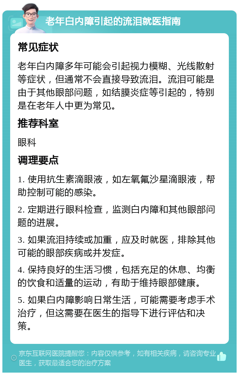 老年白内障引起的流泪就医指南 常见症状 老年白内障多年可能会引起视力模糊、光线散射等症状，但通常不会直接导致流泪。流泪可能是由于其他眼部问题，如结膜炎症等引起的，特别是在老年人中更为常见。 推荐科室 眼科 调理要点 1. 使用抗生素滴眼液，如左氧氟沙星滴眼液，帮助控制可能的感染。 2. 定期进行眼科检查，监测白内障和其他眼部问题的进展。 3. 如果流泪持续或加重，应及时就医，排除其他可能的眼部疾病或并发症。 4. 保持良好的生活习惯，包括充足的休息、均衡的饮食和适量的运动，有助于维持眼部健康。 5. 如果白内障影响日常生活，可能需要考虑手术治疗，但这需要在医生的指导下进行评估和决策。