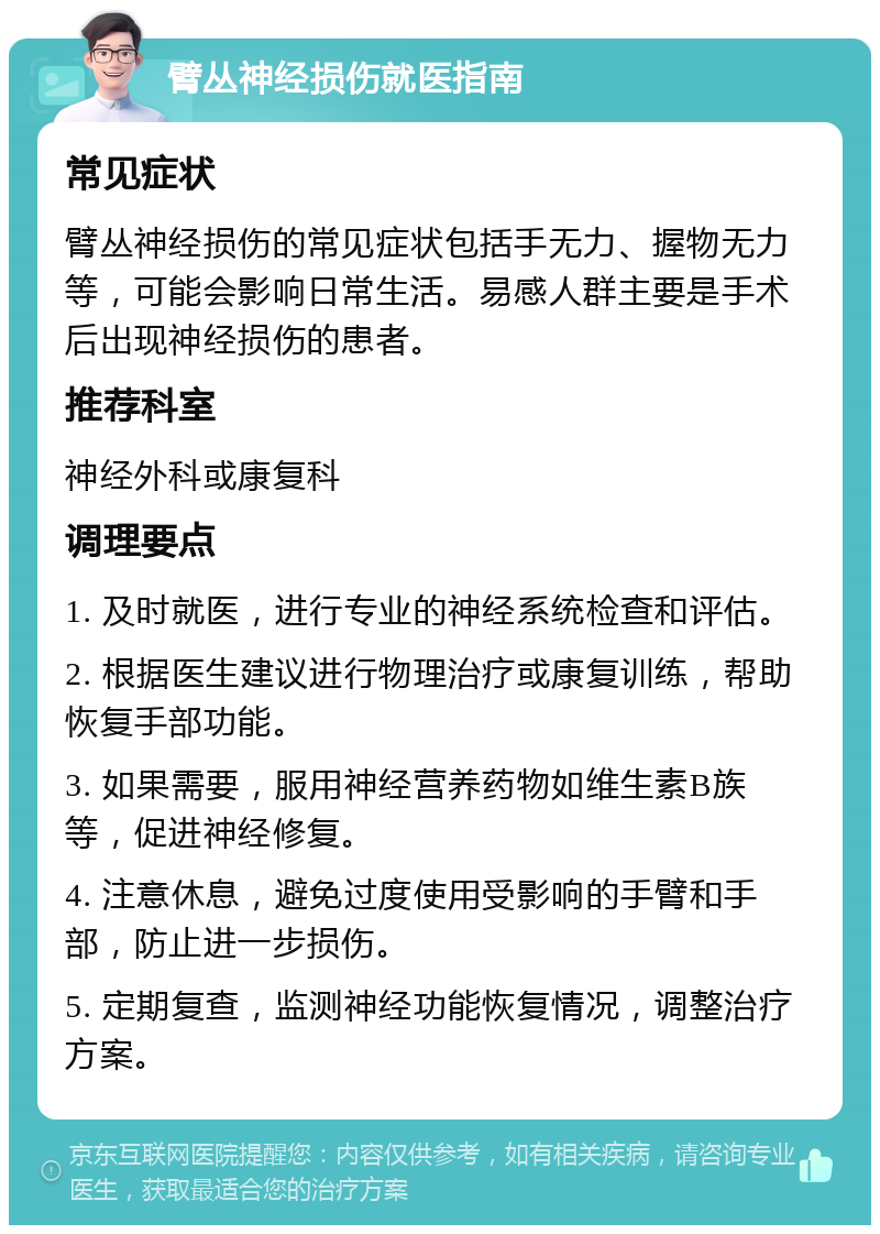 臂丛神经损伤就医指南 常见症状 臂丛神经损伤的常见症状包括手无力、握物无力等，可能会影响日常生活。易感人群主要是手术后出现神经损伤的患者。 推荐科室 神经外科或康复科 调理要点 1. 及时就医，进行专业的神经系统检查和评估。 2. 根据医生建议进行物理治疗或康复训练，帮助恢复手部功能。 3. 如果需要，服用神经营养药物如维生素B族等，促进神经修复。 4. 注意休息，避免过度使用受影响的手臂和手部，防止进一步损伤。 5. 定期复查，监测神经功能恢复情况，调整治疗方案。