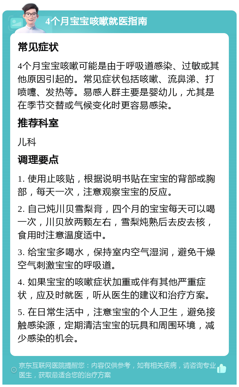 4个月宝宝咳嗽就医指南 常见症状 4个月宝宝咳嗽可能是由于呼吸道感染、过敏或其他原因引起的。常见症状包括咳嗽、流鼻涕、打喷嚏、发热等。易感人群主要是婴幼儿，尤其是在季节交替或气候变化时更容易感染。 推荐科室 儿科 调理要点 1. 使用止咳贴，根据说明书贴在宝宝的背部或胸部，每天一次，注意观察宝宝的反应。 2. 自己炖川贝雪梨膏，四个月的宝宝每天可以喝一次，川贝放两颗左右，雪梨炖熟后去皮去核，食用时注意温度适中。 3. 给宝宝多喝水，保持室内空气湿润，避免干燥空气刺激宝宝的呼吸道。 4. 如果宝宝的咳嗽症状加重或伴有其他严重症状，应及时就医，听从医生的建议和治疗方案。 5. 在日常生活中，注意宝宝的个人卫生，避免接触感染源，定期清洁宝宝的玩具和周围环境，减少感染的机会。