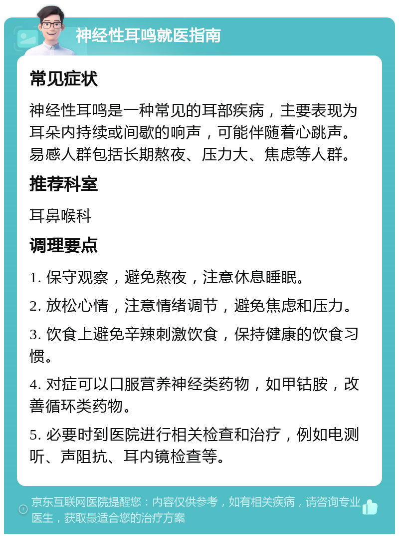 神经性耳鸣就医指南 常见症状 神经性耳鸣是一种常见的耳部疾病，主要表现为耳朵内持续或间歇的响声，可能伴随着心跳声。易感人群包括长期熬夜、压力大、焦虑等人群。 推荐科室 耳鼻喉科 调理要点 1. 保守观察，避免熬夜，注意休息睡眠。 2. 放松心情，注意情绪调节，避免焦虑和压力。 3. 饮食上避免辛辣刺激饮食，保持健康的饮食习惯。 4. 对症可以口服营养神经类药物，如甲钴胺，改善循环类药物。 5. 必要时到医院进行相关检查和治疗，例如电测听、声阻抗、耳内镜检查等。