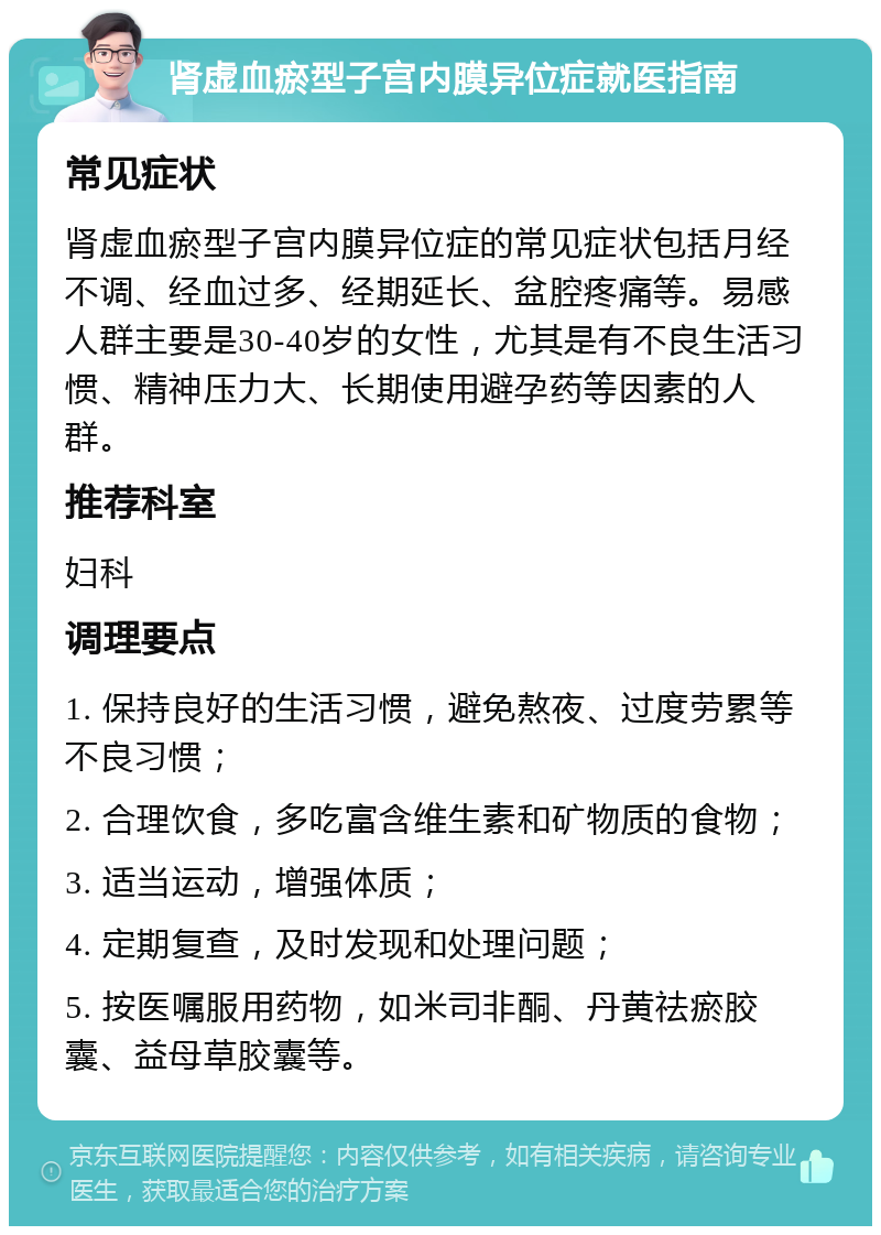 肾虚血瘀型子宫内膜异位症就医指南 常见症状 肾虚血瘀型子宫内膜异位症的常见症状包括月经不调、经血过多、经期延长、盆腔疼痛等。易感人群主要是30-40岁的女性，尤其是有不良生活习惯、精神压力大、长期使用避孕药等因素的人群。 推荐科室 妇科 调理要点 1. 保持良好的生活习惯，避免熬夜、过度劳累等不良习惯； 2. 合理饮食，多吃富含维生素和矿物质的食物； 3. 适当运动，增强体质； 4. 定期复查，及时发现和处理问题； 5. 按医嘱服用药物，如米司非酮、丹黄祛瘀胶囊、益母草胶囊等。