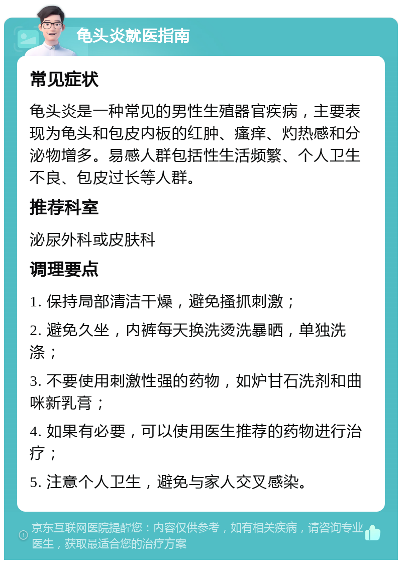 龟头炎就医指南 常见症状 龟头炎是一种常见的男性生殖器官疾病，主要表现为龟头和包皮内板的红肿、瘙痒、灼热感和分泌物增多。易感人群包括性生活频繁、个人卫生不良、包皮过长等人群。 推荐科室 泌尿外科或皮肤科 调理要点 1. 保持局部清洁干燥，避免搔抓刺激； 2. 避免久坐，内裤每天换洗烫洗暴晒，单独洗涤； 3. 不要使用刺激性强的药物，如炉甘石洗剂和曲咪新乳膏； 4. 如果有必要，可以使用医生推荐的药物进行治疗； 5. 注意个人卫生，避免与家人交叉感染。