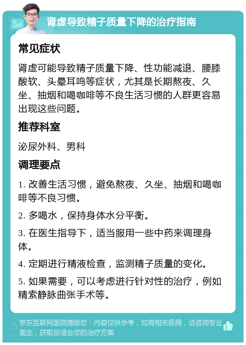 肾虚导致精子质量下降的治疗指南 常见症状 肾虚可能导致精子质量下降、性功能减退、腰膝酸软、头晕耳鸣等症状，尤其是长期熬夜、久坐、抽烟和喝咖啡等不良生活习惯的人群更容易出现这些问题。 推荐科室 泌尿外科、男科 调理要点 1. 改善生活习惯，避免熬夜、久坐、抽烟和喝咖啡等不良习惯。 2. 多喝水，保持身体水分平衡。 3. 在医生指导下，适当服用一些中药来调理身体。 4. 定期进行精液检查，监测精子质量的变化。 5. 如果需要，可以考虑进行针对性的治疗，例如精索静脉曲张手术等。