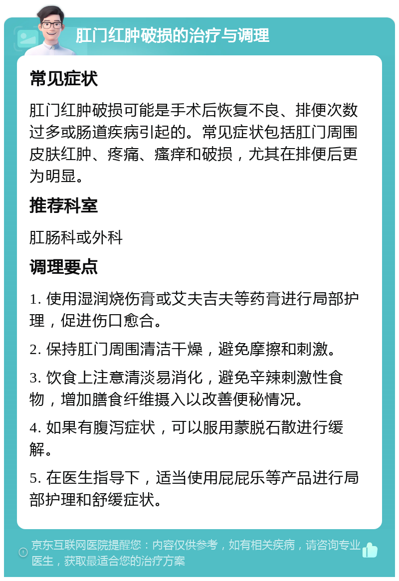 肛门红肿破损的治疗与调理 常见症状 肛门红肿破损可能是手术后恢复不良、排便次数过多或肠道疾病引起的。常见症状包括肛门周围皮肤红肿、疼痛、瘙痒和破损，尤其在排便后更为明显。 推荐科室 肛肠科或外科 调理要点 1. 使用湿润烧伤膏或艾夫吉夫等药膏进行局部护理，促进伤口愈合。 2. 保持肛门周围清洁干燥，避免摩擦和刺激。 3. 饮食上注意清淡易消化，避免辛辣刺激性食物，增加膳食纤维摄入以改善便秘情况。 4. 如果有腹泻症状，可以服用蒙脱石散进行缓解。 5. 在医生指导下，适当使用屁屁乐等产品进行局部护理和舒缓症状。