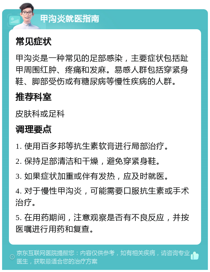 甲沟炎就医指南 常见症状 甲沟炎是一种常见的足部感染，主要症状包括趾甲周围红肿、疼痛和发麻。易感人群包括穿紧身鞋、脚部受伤或有糖尿病等慢性疾病的人群。 推荐科室 皮肤科或足科 调理要点 1. 使用百多邦等抗生素软膏进行局部治疗。 2. 保持足部清洁和干燥，避免穿紧身鞋。 3. 如果症状加重或伴有发热，应及时就医。 4. 对于慢性甲沟炎，可能需要口服抗生素或手术治疗。 5. 在用药期间，注意观察是否有不良反应，并按医嘱进行用药和复查。