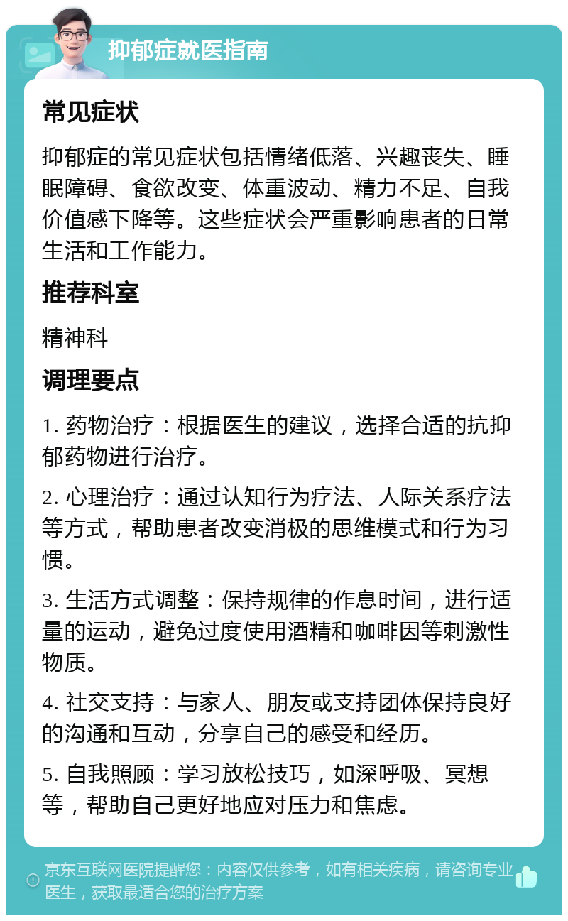 抑郁症就医指南 常见症状 抑郁症的常见症状包括情绪低落、兴趣丧失、睡眠障碍、食欲改变、体重波动、精力不足、自我价值感下降等。这些症状会严重影响患者的日常生活和工作能力。 推荐科室 精神科 调理要点 1. 药物治疗：根据医生的建议，选择合适的抗抑郁药物进行治疗。 2. 心理治疗：通过认知行为疗法、人际关系疗法等方式，帮助患者改变消极的思维模式和行为习惯。 3. 生活方式调整：保持规律的作息时间，进行适量的运动，避免过度使用酒精和咖啡因等刺激性物质。 4. 社交支持：与家人、朋友或支持团体保持良好的沟通和互动，分享自己的感受和经历。 5. 自我照顾：学习放松技巧，如深呼吸、冥想等，帮助自己更好地应对压力和焦虑。