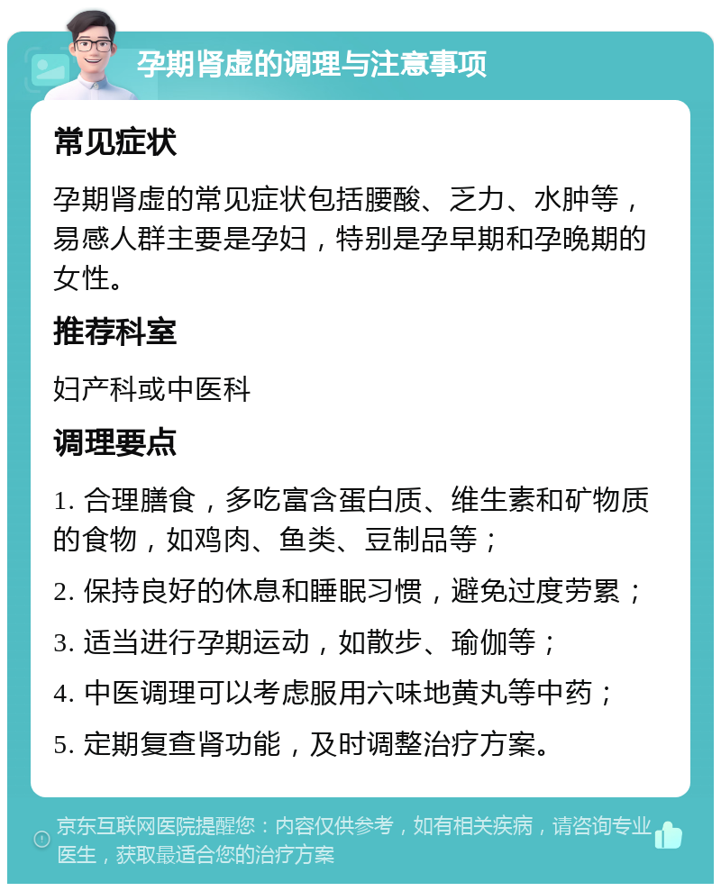 孕期肾虚的调理与注意事项 常见症状 孕期肾虚的常见症状包括腰酸、乏力、水肿等，易感人群主要是孕妇，特别是孕早期和孕晚期的女性。 推荐科室 妇产科或中医科 调理要点 1. 合理膳食，多吃富含蛋白质、维生素和矿物质的食物，如鸡肉、鱼类、豆制品等； 2. 保持良好的休息和睡眠习惯，避免过度劳累； 3. 适当进行孕期运动，如散步、瑜伽等； 4. 中医调理可以考虑服用六味地黄丸等中药； 5. 定期复查肾功能，及时调整治疗方案。