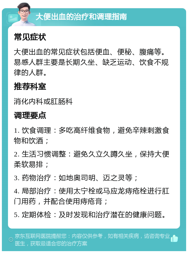 大便出血的治疗和调理指南 常见症状 大便出血的常见症状包括便血、便秘、腹痛等。易感人群主要是长期久坐、缺乏运动、饮食不规律的人群。 推荐科室 消化内科或肛肠科 调理要点 1. 饮食调理：多吃高纤维食物，避免辛辣刺激食物和饮酒； 2. 生活习惯调整：避免久立久蹲久坐，保持大便柔软易排； 3. 药物治疗：如地奥司明、迈之灵等； 4. 局部治疗：使用太宁栓或马应龙痔疮栓进行肛门用药，并配合使用痔疮膏； 5. 定期体检：及时发现和治疗潜在的健康问题。