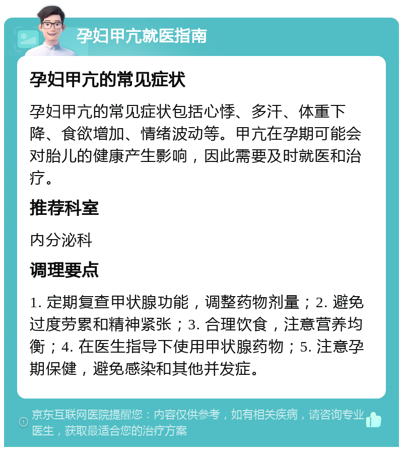 孕妇甲亢就医指南 孕妇甲亢的常见症状 孕妇甲亢的常见症状包括心悸、多汗、体重下降、食欲增加、情绪波动等。甲亢在孕期可能会对胎儿的健康产生影响，因此需要及时就医和治疗。 推荐科室 内分泌科 调理要点 1. 定期复查甲状腺功能，调整药物剂量；2. 避免过度劳累和精神紧张；3. 合理饮食，注意营养均衡；4. 在医生指导下使用甲状腺药物；5. 注意孕期保健，避免感染和其他并发症。