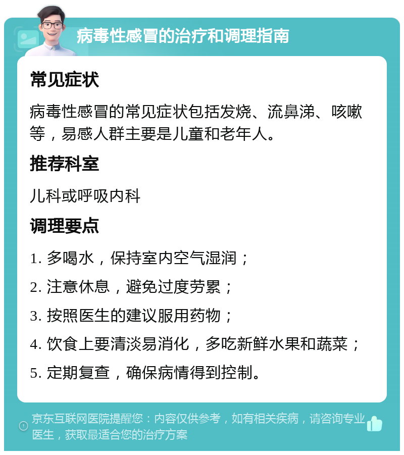 病毒性感冒的治疗和调理指南 常见症状 病毒性感冒的常见症状包括发烧、流鼻涕、咳嗽等，易感人群主要是儿童和老年人。 推荐科室 儿科或呼吸内科 调理要点 1. 多喝水，保持室内空气湿润； 2. 注意休息，避免过度劳累； 3. 按照医生的建议服用药物； 4. 饮食上要清淡易消化，多吃新鲜水果和蔬菜； 5. 定期复查，确保病情得到控制。