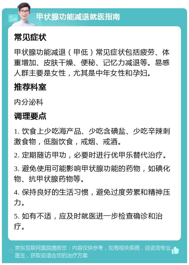 甲状腺功能减退就医指南 常见症状 甲状腺功能减退（甲低）常见症状包括疲劳、体重增加、皮肤干燥、便秘、记忆力减退等。易感人群主要是女性，尤其是中年女性和孕妇。 推荐科室 内分泌科 调理要点 1. 饮食上少吃海产品、少吃含碘盐、少吃辛辣刺激食物，低脂饮食，戒烟、戒酒。 2. 定期随访甲功，必要时进行优甲乐替代治疗。 3. 避免使用可能影响甲状腺功能的药物，如碘化物、抗甲状腺药物等。 4. 保持良好的生活习惯，避免过度劳累和精神压力。 5. 如有不适，应及时就医进一步检查确诊和治疗。