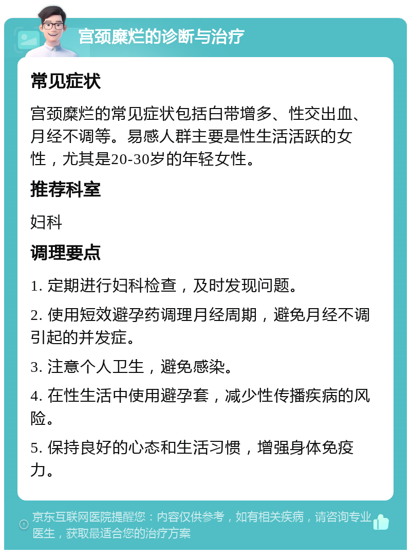 宫颈糜烂的诊断与治疗 常见症状 宫颈糜烂的常见症状包括白带增多、性交出血、月经不调等。易感人群主要是性生活活跃的女性，尤其是20-30岁的年轻女性。 推荐科室 妇科 调理要点 1. 定期进行妇科检查，及时发现问题。 2. 使用短效避孕药调理月经周期，避免月经不调引起的并发症。 3. 注意个人卫生，避免感染。 4. 在性生活中使用避孕套，减少性传播疾病的风险。 5. 保持良好的心态和生活习惯，增强身体免疫力。