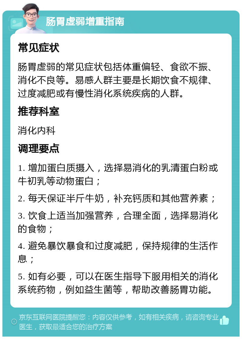 肠胃虚弱增重指南 常见症状 肠胃虚弱的常见症状包括体重偏轻、食欲不振、消化不良等。易感人群主要是长期饮食不规律、过度减肥或有慢性消化系统疾病的人群。 推荐科室 消化内科 调理要点 1. 增加蛋白质摄入，选择易消化的乳清蛋白粉或牛初乳等动物蛋白； 2. 每天保证半斤牛奶，补充钙质和其他营养素； 3. 饮食上适当加强营养，合理全面，选择易消化的食物； 4. 避免暴饮暴食和过度减肥，保持规律的生活作息； 5. 如有必要，可以在医生指导下服用相关的消化系统药物，例如益生菌等，帮助改善肠胃功能。