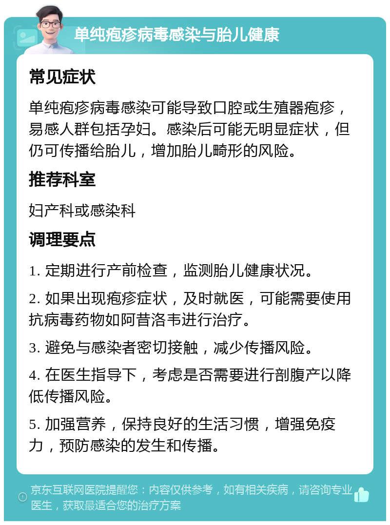 单纯疱疹病毒感染与胎儿健康 常见症状 单纯疱疹病毒感染可能导致口腔或生殖器疱疹，易感人群包括孕妇。感染后可能无明显症状，但仍可传播给胎儿，增加胎儿畸形的风险。 推荐科室 妇产科或感染科 调理要点 1. 定期进行产前检查，监测胎儿健康状况。 2. 如果出现疱疹症状，及时就医，可能需要使用抗病毒药物如阿昔洛韦进行治疗。 3. 避免与感染者密切接触，减少传播风险。 4. 在医生指导下，考虑是否需要进行剖腹产以降低传播风险。 5. 加强营养，保持良好的生活习惯，增强免疫力，预防感染的发生和传播。