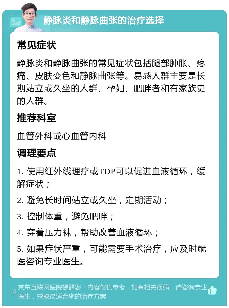 静脉炎和静脉曲张的治疗选择 常见症状 静脉炎和静脉曲张的常见症状包括腿部肿胀、疼痛、皮肤变色和静脉曲张等。易感人群主要是长期站立或久坐的人群、孕妇、肥胖者和有家族史的人群。 推荐科室 血管外科或心血管内科 调理要点 1. 使用红外线理疗或TDP可以促进血液循环，缓解症状； 2. 避免长时间站立或久坐，定期活动； 3. 控制体重，避免肥胖； 4. 穿着压力袜，帮助改善血液循环； 5. 如果症状严重，可能需要手术治疗，应及时就医咨询专业医生。