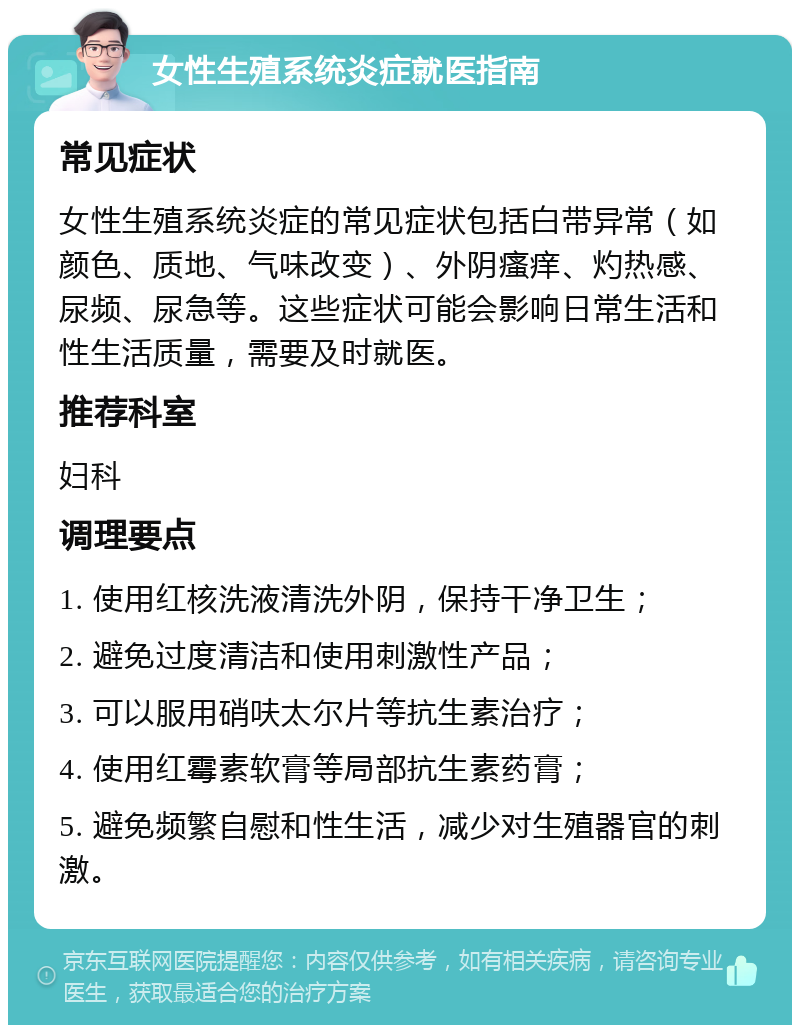 女性生殖系统炎症就医指南 常见症状 女性生殖系统炎症的常见症状包括白带异常（如颜色、质地、气味改变）、外阴瘙痒、灼热感、尿频、尿急等。这些症状可能会影响日常生活和性生活质量，需要及时就医。 推荐科室 妇科 调理要点 1. 使用红核洗液清洗外阴，保持干净卫生； 2. 避免过度清洁和使用刺激性产品； 3. 可以服用硝呋太尔片等抗生素治疗； 4. 使用红霉素软膏等局部抗生素药膏； 5. 避免频繁自慰和性生活，减少对生殖器官的刺激。